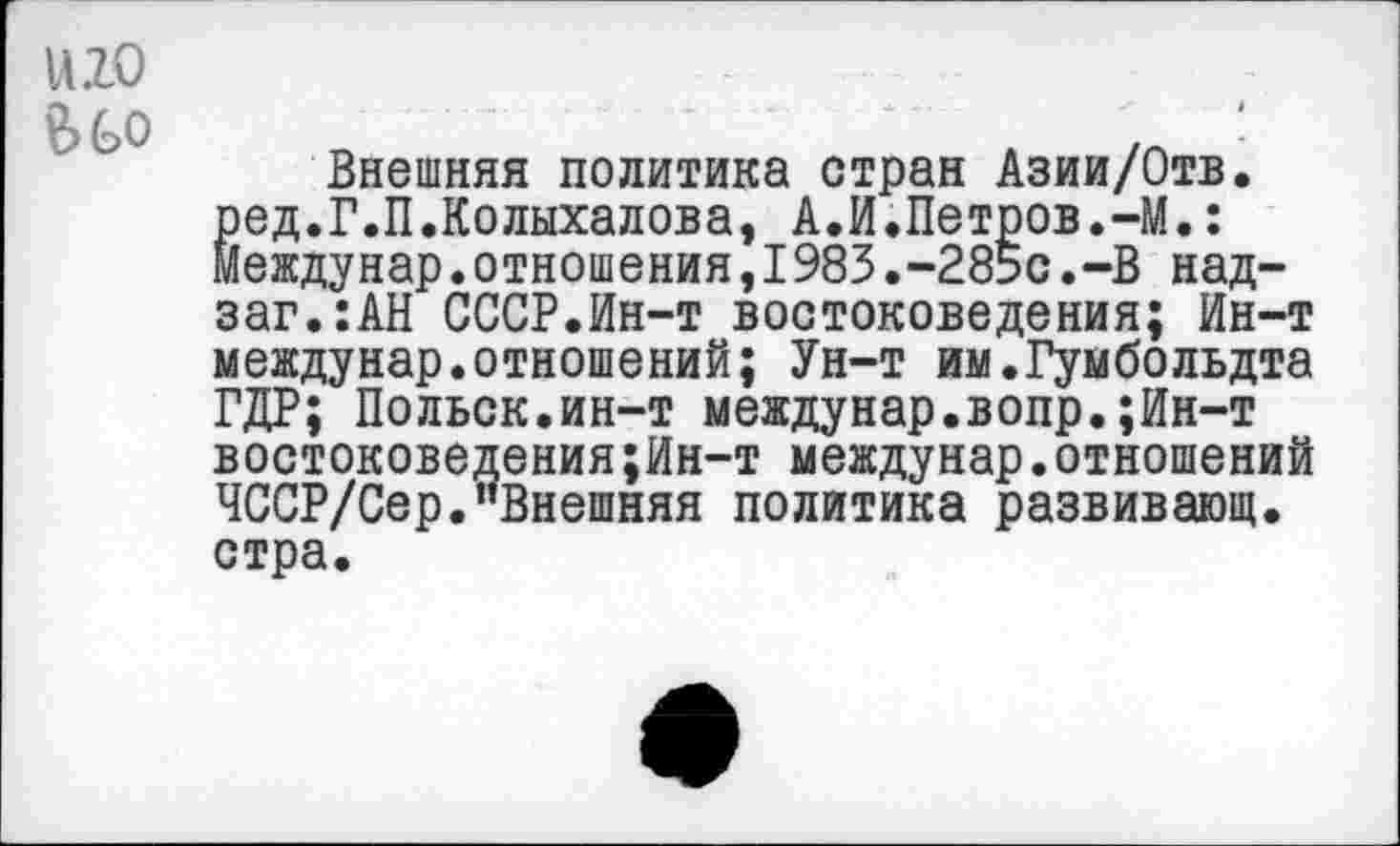 ﻿иго
Внешняя политика стран Азии/Отв. ^ед.Г.П.Колыхалова, А.И.Петров.-М.: еждунар.отношения,1983.-285с.-В над-заг.:АН СССР.Ин-т востоковедения; Ин-т междунар.отношений; Ун-т им.Гумбольдта ГДР; Польск.ин-т междунар.вопр.;Ин-т востоковедения;Ин-т междунар.отношений ЧССР/Сер."Внешняя политика развивающ. стра.